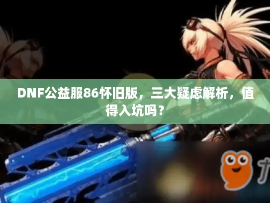DNF公益服86怀旧版，三大疑虑解析，值得入坑吗？