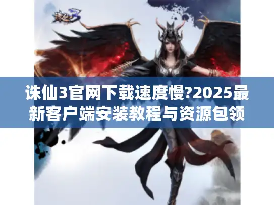 诛仙3官网下载速度慢?2025最新客户端安装教程与资源包领取