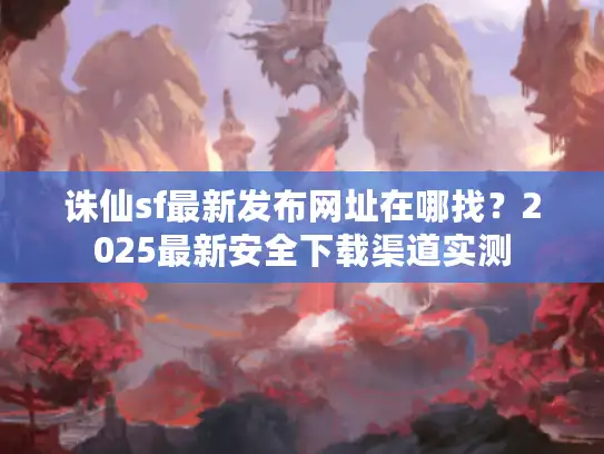 诛仙sf最新发布网址在哪找？2025最新安全下载渠道实测