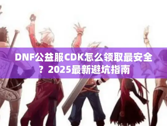 DNF公益服CDK怎么领取最安全?2025最新避坑指南 DNF公益服CDK怎么领取最安全?2025最新避坑指南