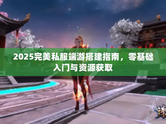 2025完美私服端游搭建指南，零基础入门与资源获取
