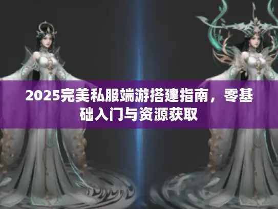 2025完美私服端游搭建指南，零基础入门与资源获取