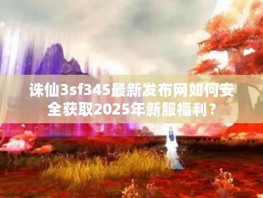 诛仙3sf345最新发布网如何安全获取2025年新服福利？
