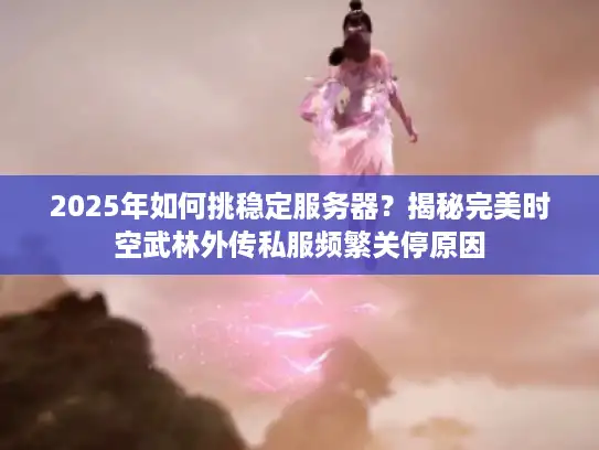 2025年如何挑稳定服务器？揭秘完美时空武林外传私服频繁关停原因