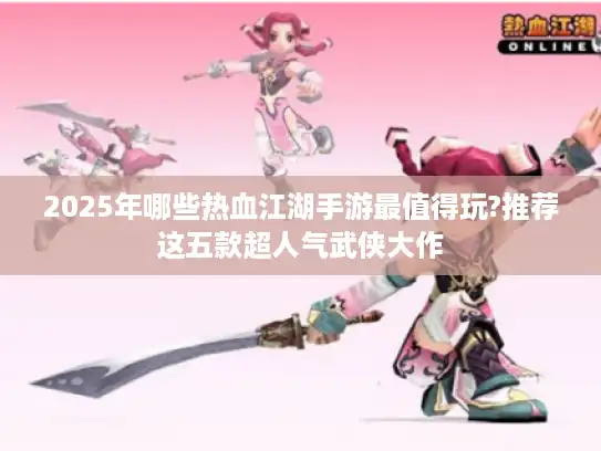 2025年哪些热血江湖手游最值得玩?推荐这五款超人气武侠大作