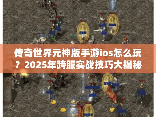 传奇世界元神版手游ios怎么玩？2025年跨服实战技巧大揭秘