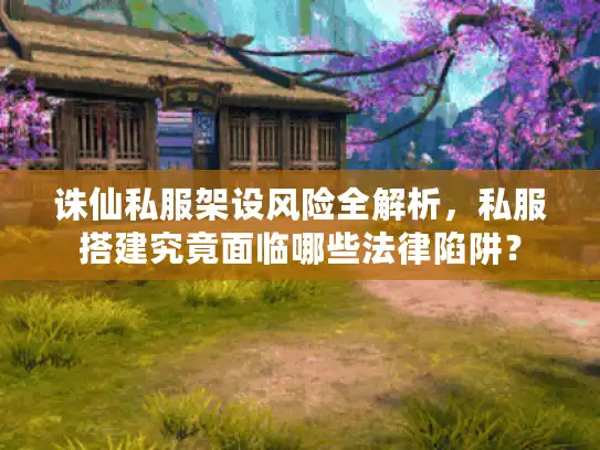 诛仙私服架设风险全解析，私服搭建究竟面临哪些法律陷阱？