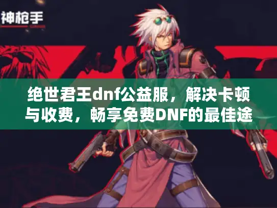 绝世君王dnf公益服,解决卡顿与收费,畅享免费DNF的最佳途径! 绝世君王dnf公益服,解决卡顿与收费,畅享免费DNF的最佳途径!