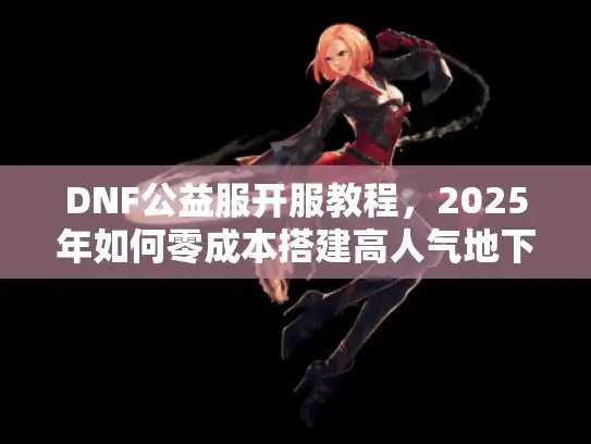 DNF公益服开服教程，2025年如何零成本搭建高人气地下城服务器？