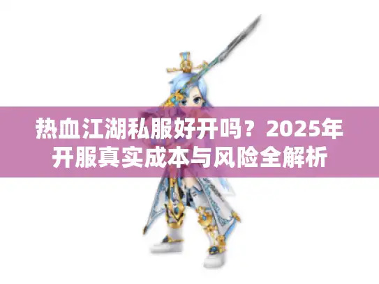 热血江湖私服好开吗?2025年开服真实成本与风险全解析 热血江湖私服好开吗?2025年开服真实成本与风险全解析