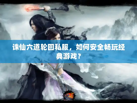 诛仙六道轮回私服，如何安全畅玩经典游戏？