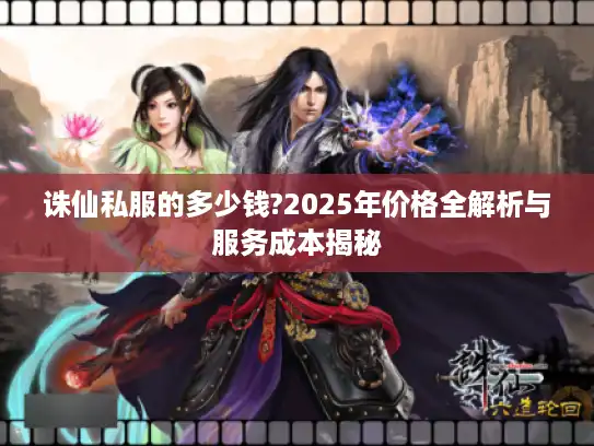 诛仙私服的多少钱?2025年价格全解析与服务成本揭秘 诛仙私服的多少钱?2025年价格全解析与服务成本揭秘