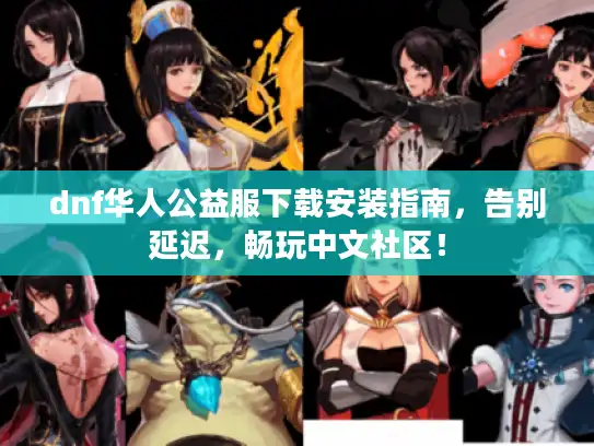 dnf华人公益服下载安装指南，告别延迟，畅玩中文社区！