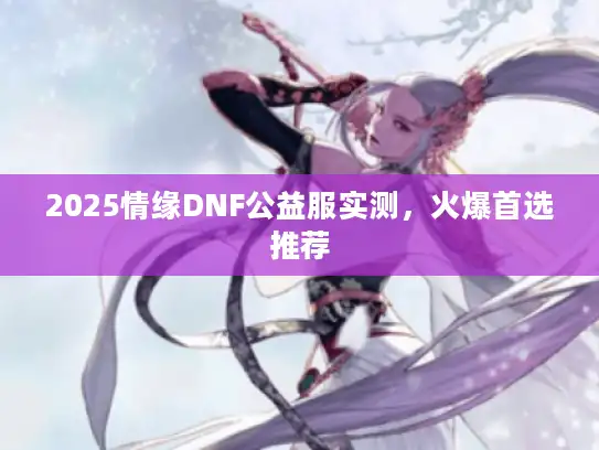 2025情缘DNF公益服实测，火爆首选推荐