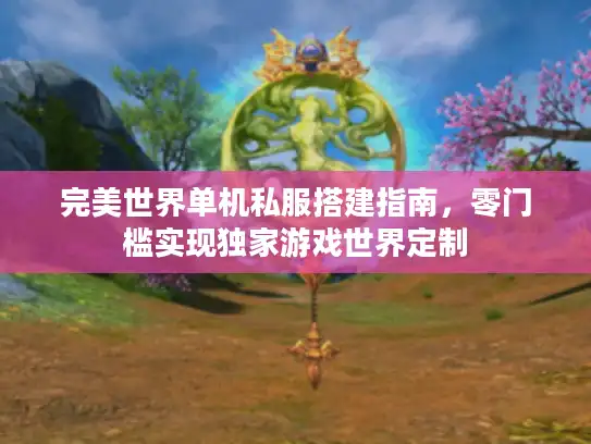 完美世界单机私服搭建指南，零门槛实现独家游戏世界定制