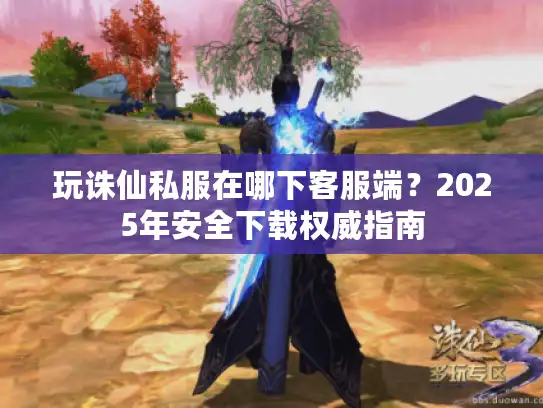 玩诛仙私服在哪下客服端?2025年安全下载权威指南 玩诛仙私服在哪下客服端?2025年安全下载权威指南