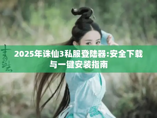 2025年诛仙3私服登陆器:安全下载与一键安装指南
