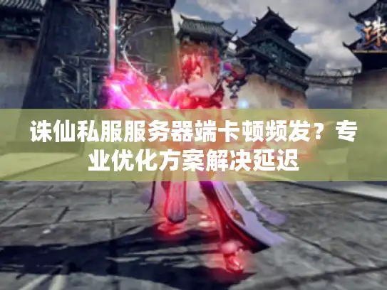 诛仙私服服务器端卡顿频发？专业优化方案解决延迟