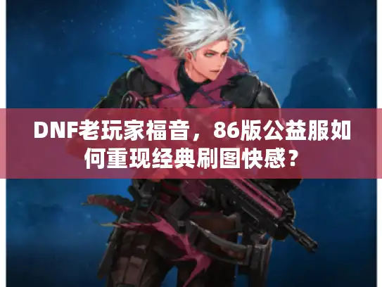 DNF老玩家福音,86版公益服如何重现经典刷图快感? DNF老玩家福音,86版公益服如何重现经典刷图快感?