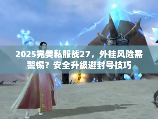 2025完美私服战27，外挂风险需警惕？安全升级避封号技巧