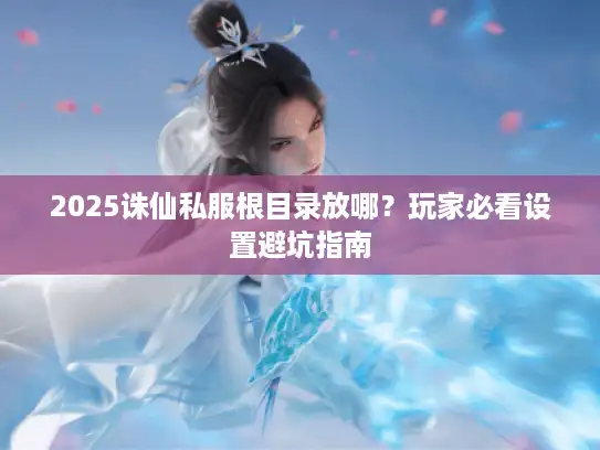 2025诛仙私服根目录放哪?玩家必看设置避坑指南 2025诛仙私服根目录放哪?玩家必看设置避坑指南