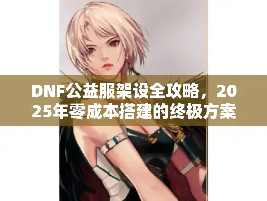 DNF公益服架设全攻略,2025年零成本搭建的终极方案 DNF公益服架设全攻略,2025年零成本搭建的终极方案