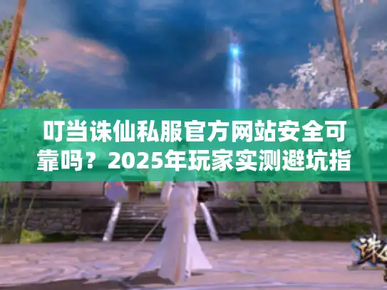 叮当诛仙私服官方网站安全可靠吗?2025年玩家实测避坑指南 叮当诛仙私服官方网站安全可靠吗?2025年玩家实测避坑指南