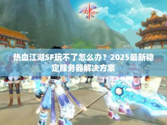 热血江湖SF玩不了怎么办？2025最新稳定服务器解决方案