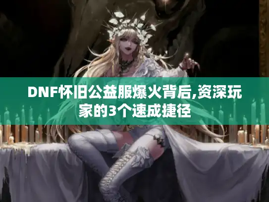 DNF怀旧公益服爆火背后,资深玩家的3个速成捷径 DNF怀旧公益服爆火背后,资深玩家的3个速成捷径