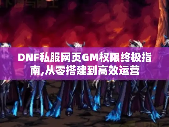 DNF私服网页GM权限终极指南,从零搭建到高效运营