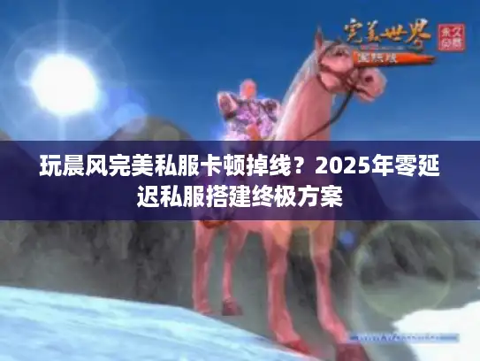玩晨风完美私服卡顿掉线？2025年零延迟私服搭建终极方案