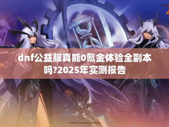 dnf公益服真能0氪金体验全副本吗?2025年实测报告 dnf公益服真能0氪金体验全副本吗?2025年实测报告