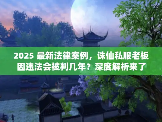 2025 最新法律案例，诛仙私服老板因违法会被判几年？深度解析来了