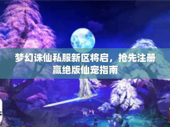 梦幻诛仙私服新区将启，抢先注册赢绝版仙宠指南