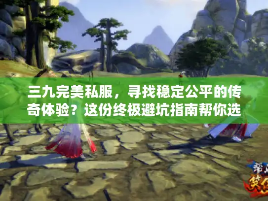 三九完美私服，寻找稳定公平的传奇体验？这份终极避坑指南帮你选对！