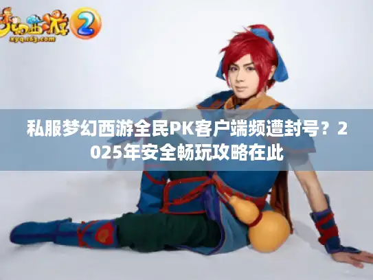 私服梦幻西游全民PK客户端频遭封号？2025年安全畅玩攻略在此