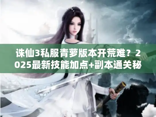 诛仙3私服青萝版本开荒难?2025最新技能加点+副本通关秘籍 诛仙3私服青萝版本开荒难?2025最新技能加点+副本通关秘籍