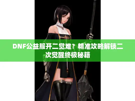 DNF公益服开二觉难？精准攻略解锁二次觉醒终极秘籍