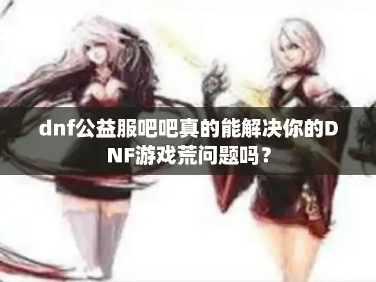 dnf公益服吧吧真的能解决你的DNF游戏荒问题吗? dnf公益服吧吧真的能解决你的DNF游戏荒问题吗?