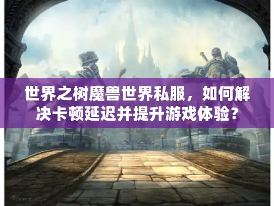 世界之树魔兽世界私服，如何解决卡顿延迟并提升游戏体验？