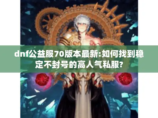 dnf公益服70版本最新:如何找到稳定不封号的高人气私服?