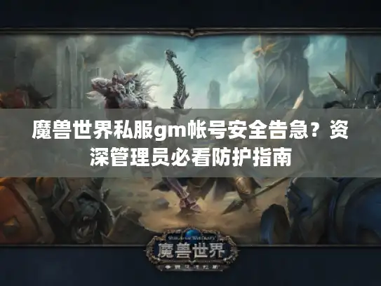 魔兽世界私服gm帐号安全告急？资深管理员必看防护指南
