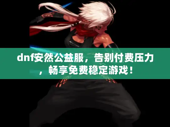 dnf安然公益服,告别付费压力,畅享免费稳定游戏! dnf安然公益服,告别付费压力,畅享免费稳定游戏!