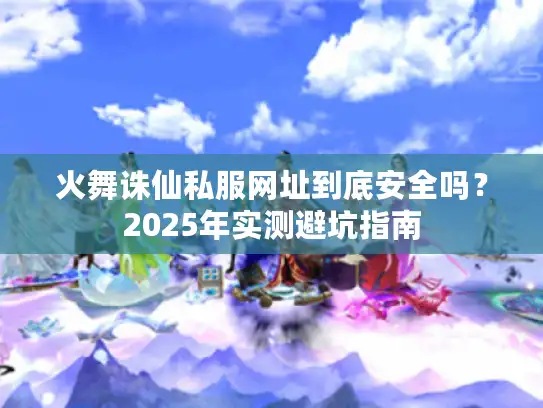火舞诛仙私服网址到底安全吗？2025年实测避坑指南