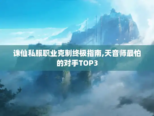 诛仙私服职业克制终极指南,天音师最怕的对手TOP3