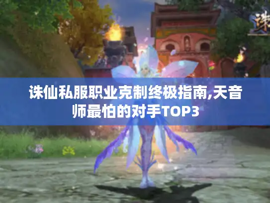 诛仙私服职业克制终极指南,天音师最怕的对手TOP3