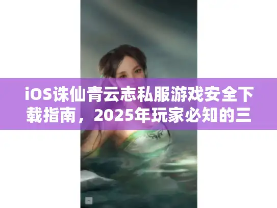 iOS诛仙青云志私服游戏安全下载指南,2025年玩家必知的三大避坑法则 iOS诛仙青云志私服游戏安全下载指南,2025年玩家必知的三大避坑法则