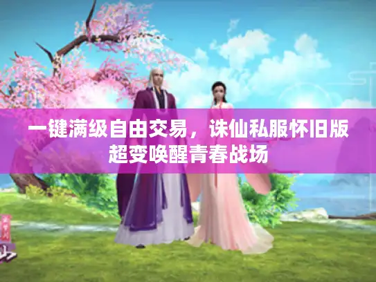 一键满级自由交易，诛仙私服怀旧版超变唤醒青春战场