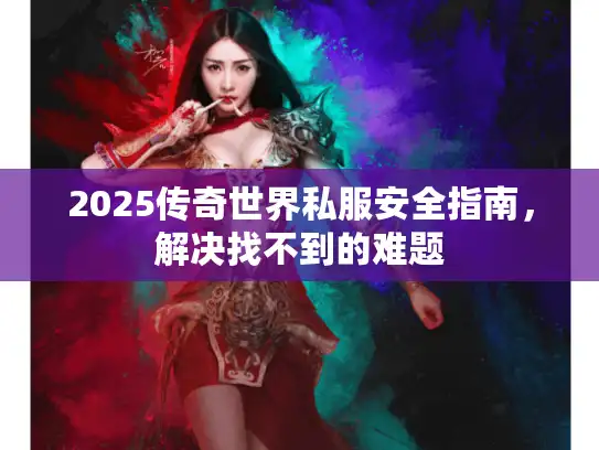 2025传奇世界私服安全指南,解决找不到的难题 2025传奇世界私服安全指南,解决找不到的难题