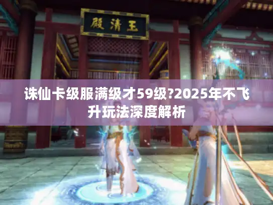 诛仙卡级服满级才59级?2025年不飞升玩法深度解析